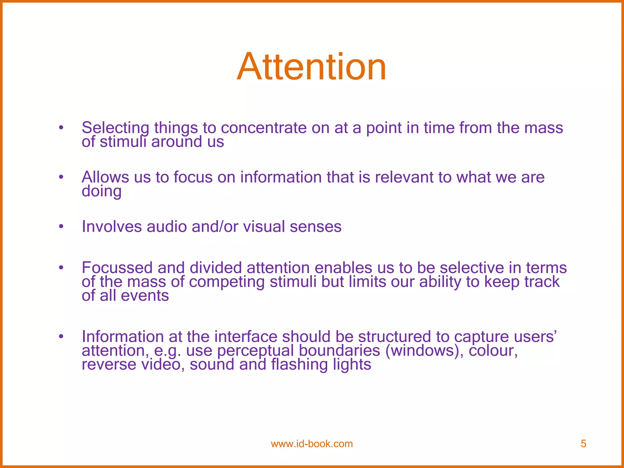 Attention
• Selecting things to concentrate on at a point in time from the mass
of stimuli around us
• Allows us to focus on information that is relevant to what we are
doing
• Involves audio and/or visual senses
• Focussed and divided attention enables us to be selective in terms
of the mass of competing stimuli but limits our ability to keep track
of all events
• Information at the interface should be structured to capture users’
attention, e.g. use perceptual boundaries (windows), colour,
reverse video, sound and flashing lights
www.id-book.com 5
 