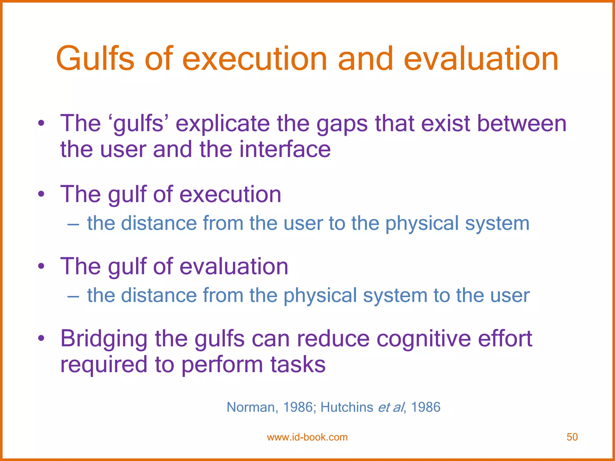 Gulfs of execution and evaluation
• The ‘gulfs’ explicate the gaps that exist between
the user and the interface
• The gulf of execution
– the distance from the user to the physical system
• The gulf of evaluation
– the distance from the physical system to the user
• Bridging the gulfs can reduce cognitive effort
required to perform tasks
Norman, 1986; Hutchins et al, 1986
www.id-book.com 50
 