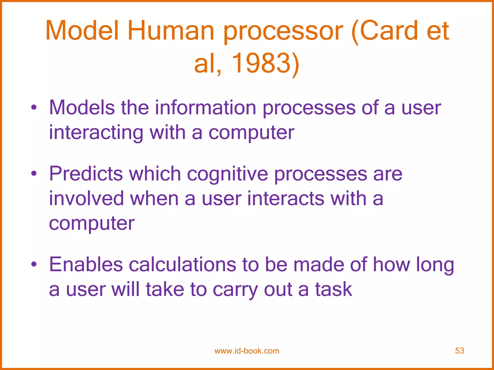 Model Human processor (Card et
al, 1983)
• Models the information processes of a user
interacting with a computer
• Predicts which cognitive processes are
involved when a user interacts with a
computer
• Enables calculations to be made of how long
a user will take to carry out a task
www.id-book.com 53
 