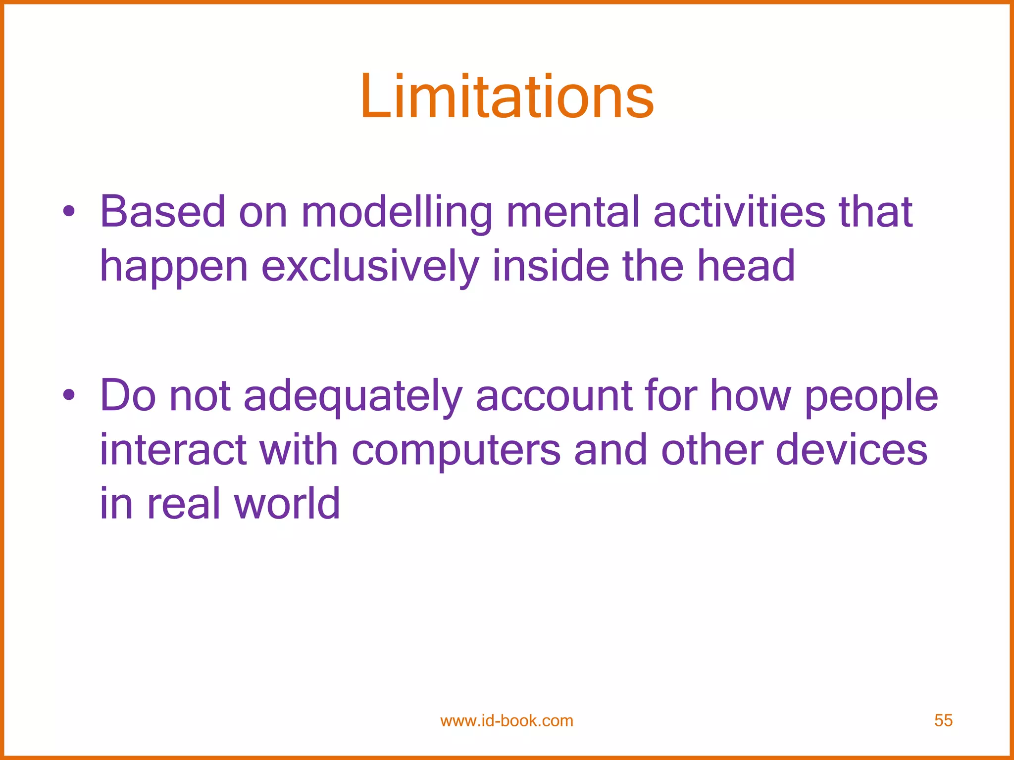 Limitations
• Based on modelling mental activities that
happen exclusively inside the head
• Do not adequately account for how people
interact with computers and other devices
in real world
www.id-book.com 55
 