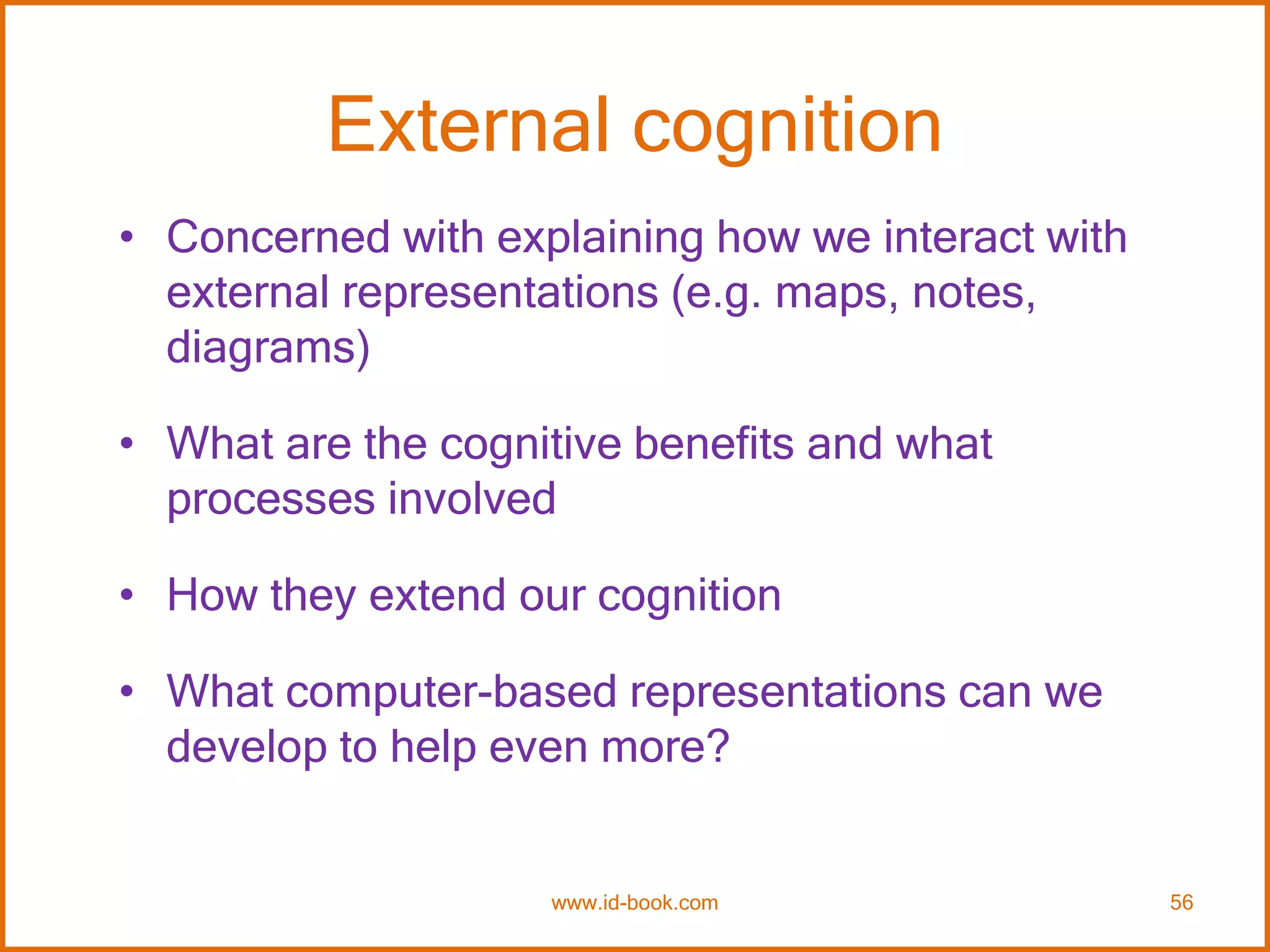 External cognition
• Concerned with explaining how we interact with
external representations (e.g. maps, notes,
diagrams)
• What are the cognitive benefits and what
processes involved
• How they extend our cognition
• What computer-based representations can we
develop to help even more?
www.id-book.com 56
 