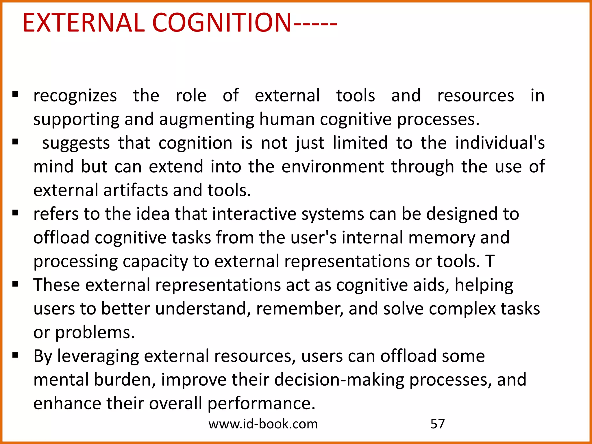 www.id-book.com 57
EXTERNAL COGNITION-----
 recognizes the role of external tools and resources in
supporting and augmenting human cognitive processes.
 suggests that cognition is not just limited to the individual's
mind but can extend into the environment through the use of
external artifacts and tools.
 refers to the idea that interactive systems can be designed to
offload cognitive tasks from the user's internal memory and
processing capacity to external representations or tools. T
 These external representations act as cognitive aids, helping
users to better understand, remember, and solve complex tasks
or problems.
 By leveraging external resources, users can offload some
mental burden, improve their decision-making processes, and
enhance their overall performance.
 