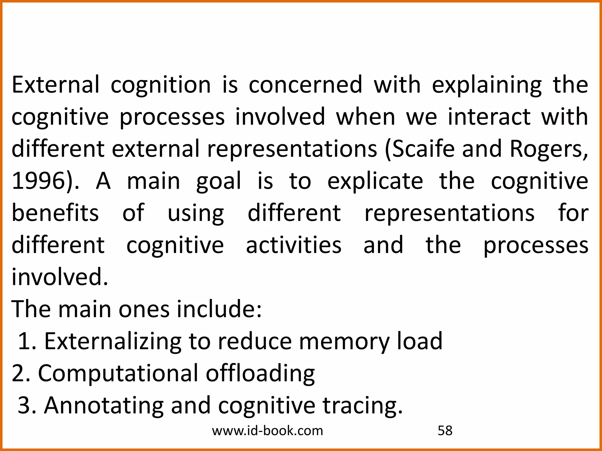 www.id-book.com 58
External cognition is concerned with explaining the
cognitive processes involved when we interact with
different external representations (Scaife and Rogers,
1996). A main goal is to explicate the cognitive
benefits of using different representations for
different cognitive activities and the processes
involved.
The main ones include:
1. Externalizing to reduce memory load
2. Computational offloading
3. Annotating and cognitive tracing.
 