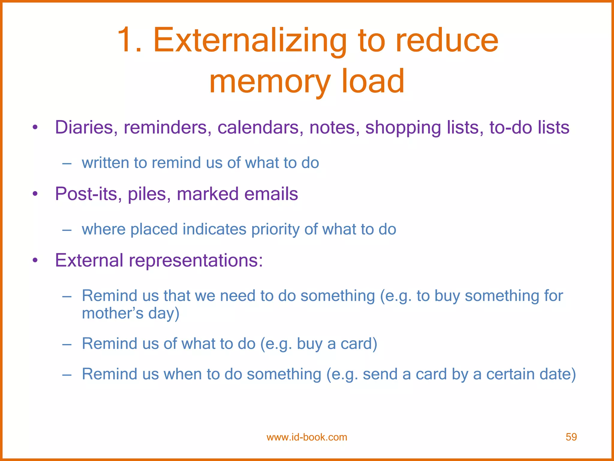 1. Externalizing to reduce
memory load
• Diaries, reminders, calendars, notes, shopping lists, to-do lists
– written to remind us of what to do
• Post-its, piles, marked emails
– where placed indicates priority of what to do
• External representations:
– Remind us that we need to do something (e.g. to buy something for
mother’s day)
– Remind us of what to do (e.g. buy a card)
– Remind us when to do something (e.g. send a card by a certain date)
www.id-book.com 59
 