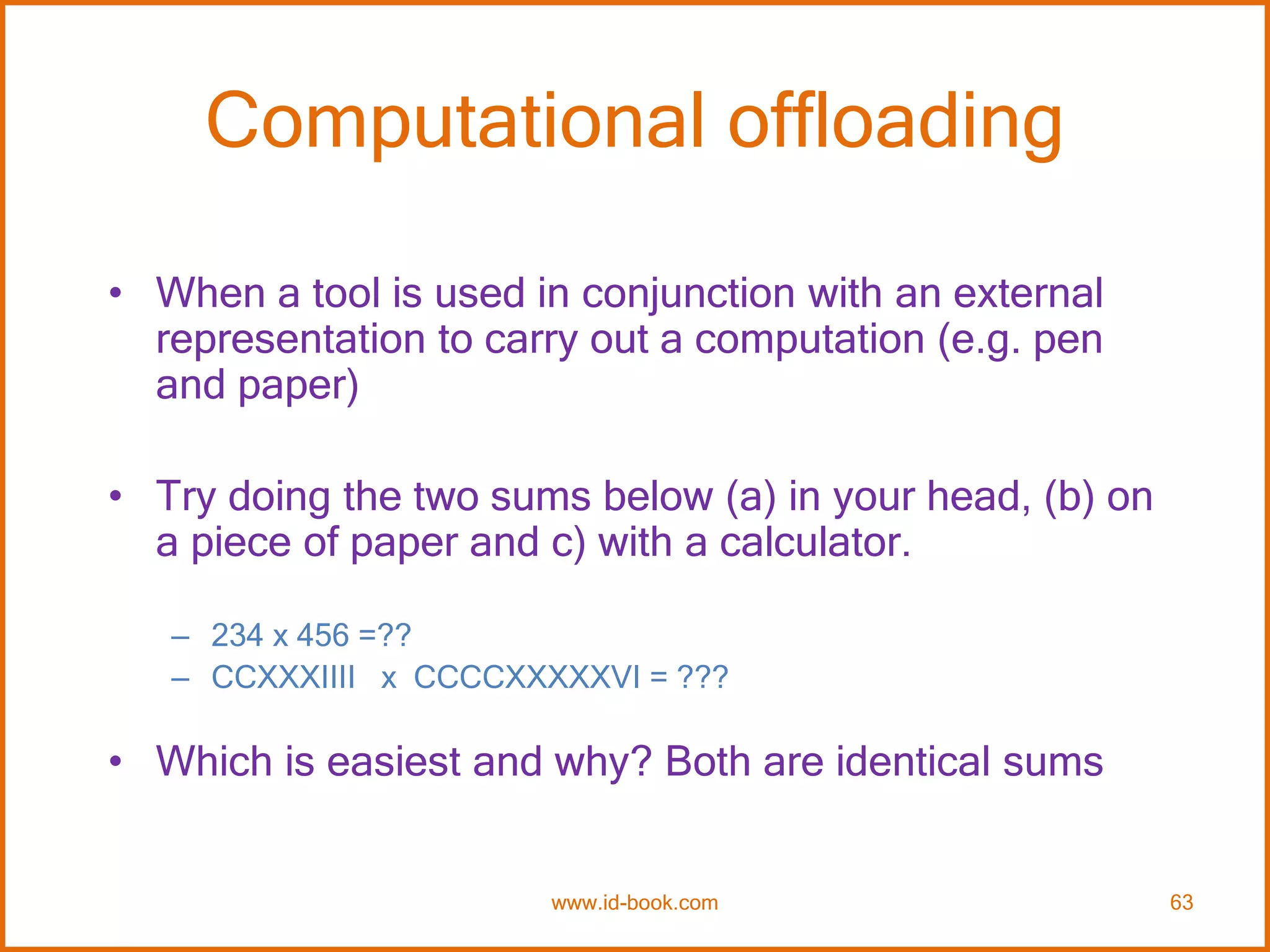 Computational offloading
• When a tool is used in conjunction with an external
representation to carry out a computation (e.g. pen
and paper)
• Try doing the two sums below (a) in your head, (b) on
a piece of paper and c) with a calculator.
– 234 x 456 =??
– CCXXXIIII x CCCCXXXXXVI = ???
• Which is easiest and why? Both are identical sums
www.id-book.com 63
 