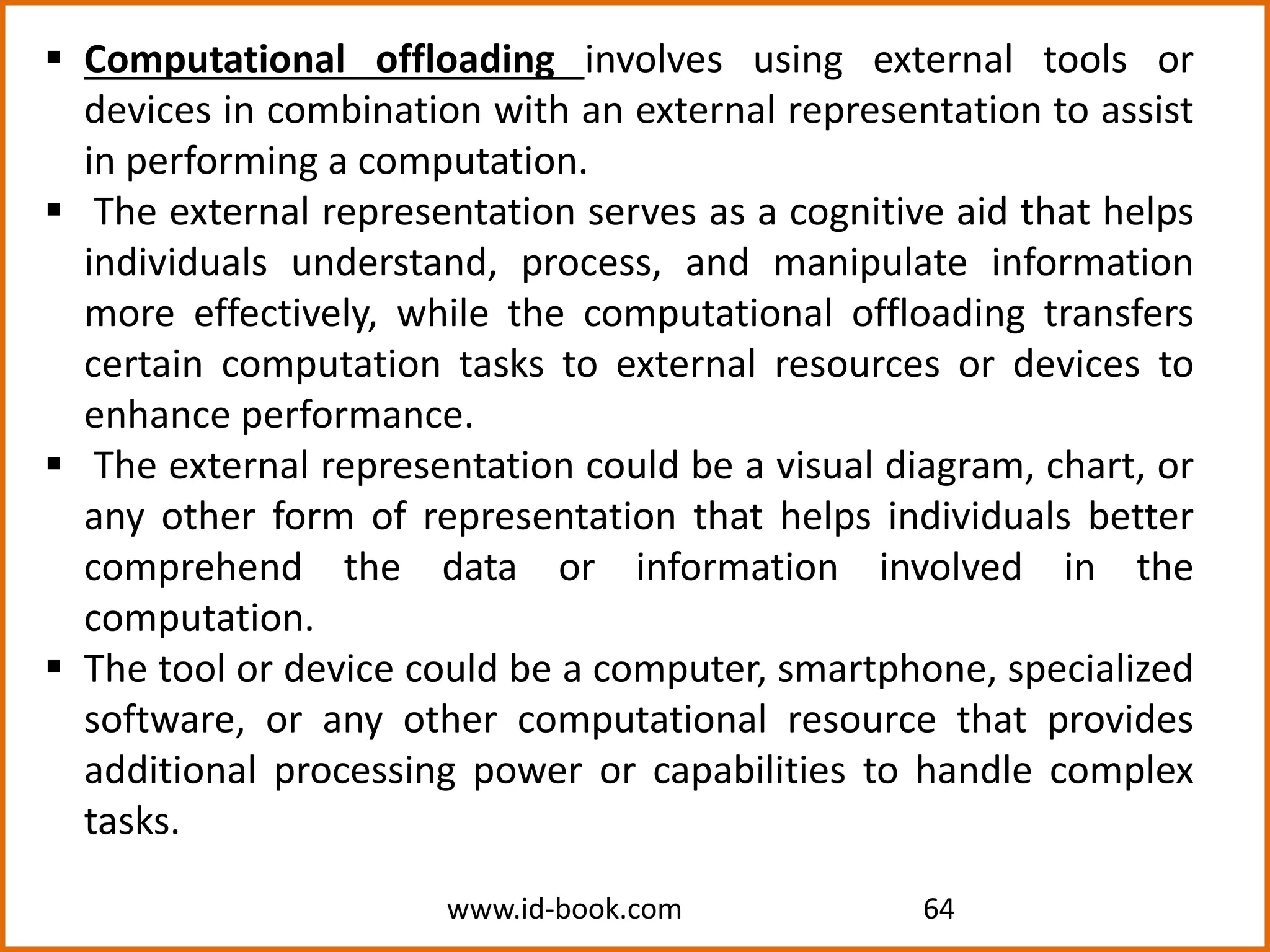 www.id-book.com 64
 Computational offloading involves using external tools or
devices in combination with an external representation to assist
in performing a computation.
 The external representation serves as a cognitive aid that helps
individuals understand, process, and manipulate information
more effectively, while the computational offloading transfers
certain computation tasks to external resources or devices to
enhance performance.
 The external representation could be a visual diagram, chart, or
any other form of representation that helps individuals better
comprehend the data or information involved in the
computation.
 The tool or device could be a computer, smartphone, specialized
software, or any other computational resource that provides
additional processing power or capabilities to handle complex
tasks.
 