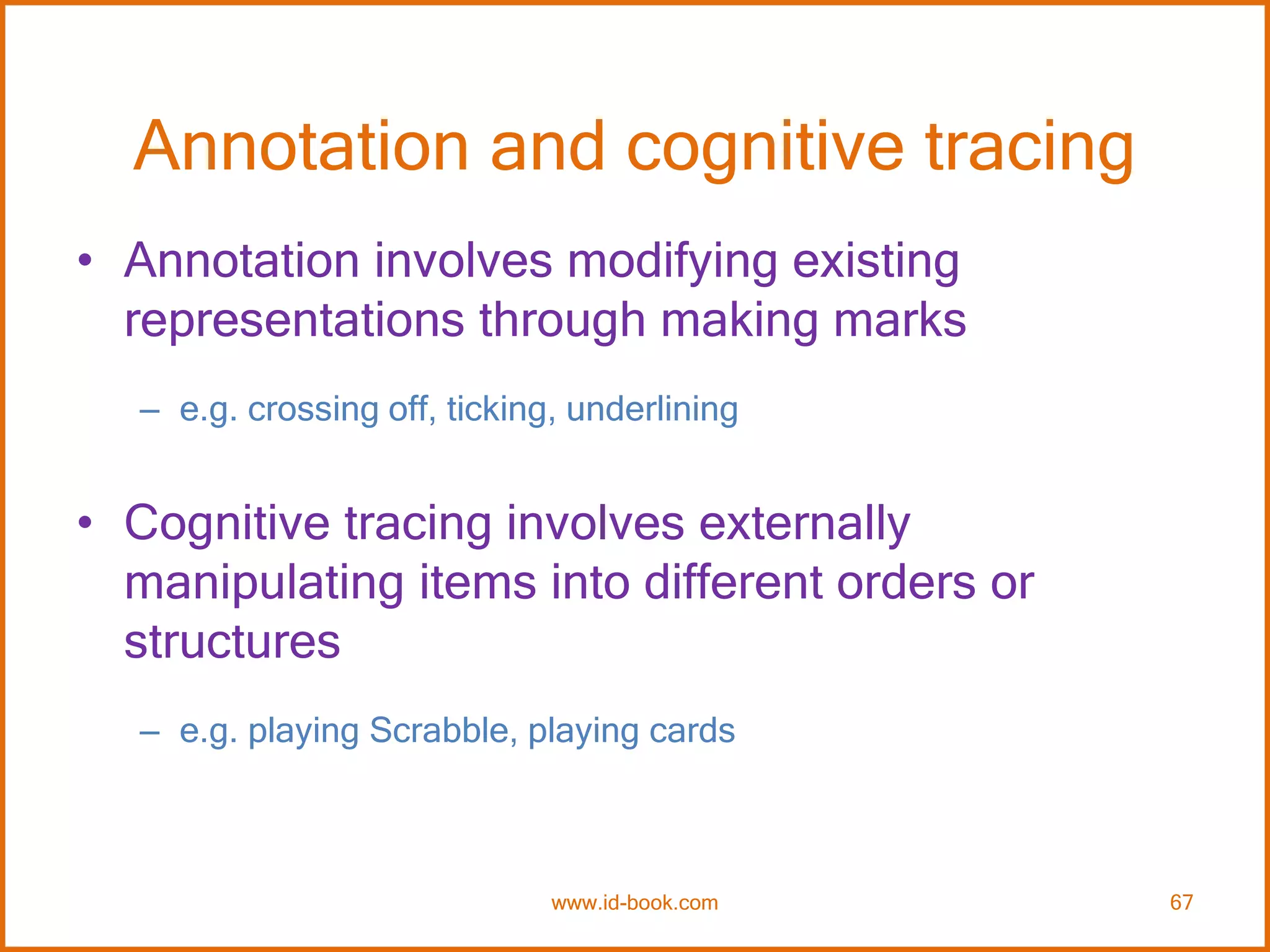 Annotation and cognitive tracing
• Annotation involves modifying existing
representations through making marks
– e.g. crossing off, ticking, underlining
• Cognitive tracing involves externally
manipulating items into different orders or
structures
– e.g. playing Scrabble, playing cards
www.id-book.com 67
 