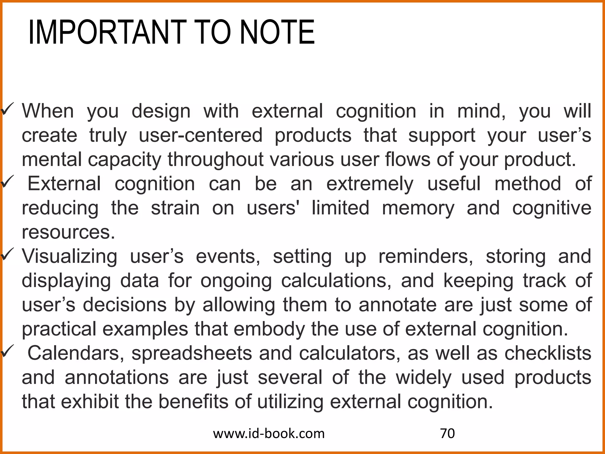 www.id-book.com 70
 When you design with external cognition in mind, you will
create truly user-centered products that support your user’s
mental capacity throughout various user flows of your product.
 External cognition can be an extremely useful method of
reducing the strain on users' limited memory and cognitive
resources.
 Visualizing user’s events, setting up reminders, storing and
displaying data for ongoing calculations, and keeping track of
user’s decisions by allowing them to annotate are just some of
practical examples that embody the use of external cognition.
 Calendars, spreadsheets and calculators, as well as checklists
and annotations are just several of the widely used products
that exhibit the benefits of utilizing external cognition.
IMPORTANT TO NOTE
 