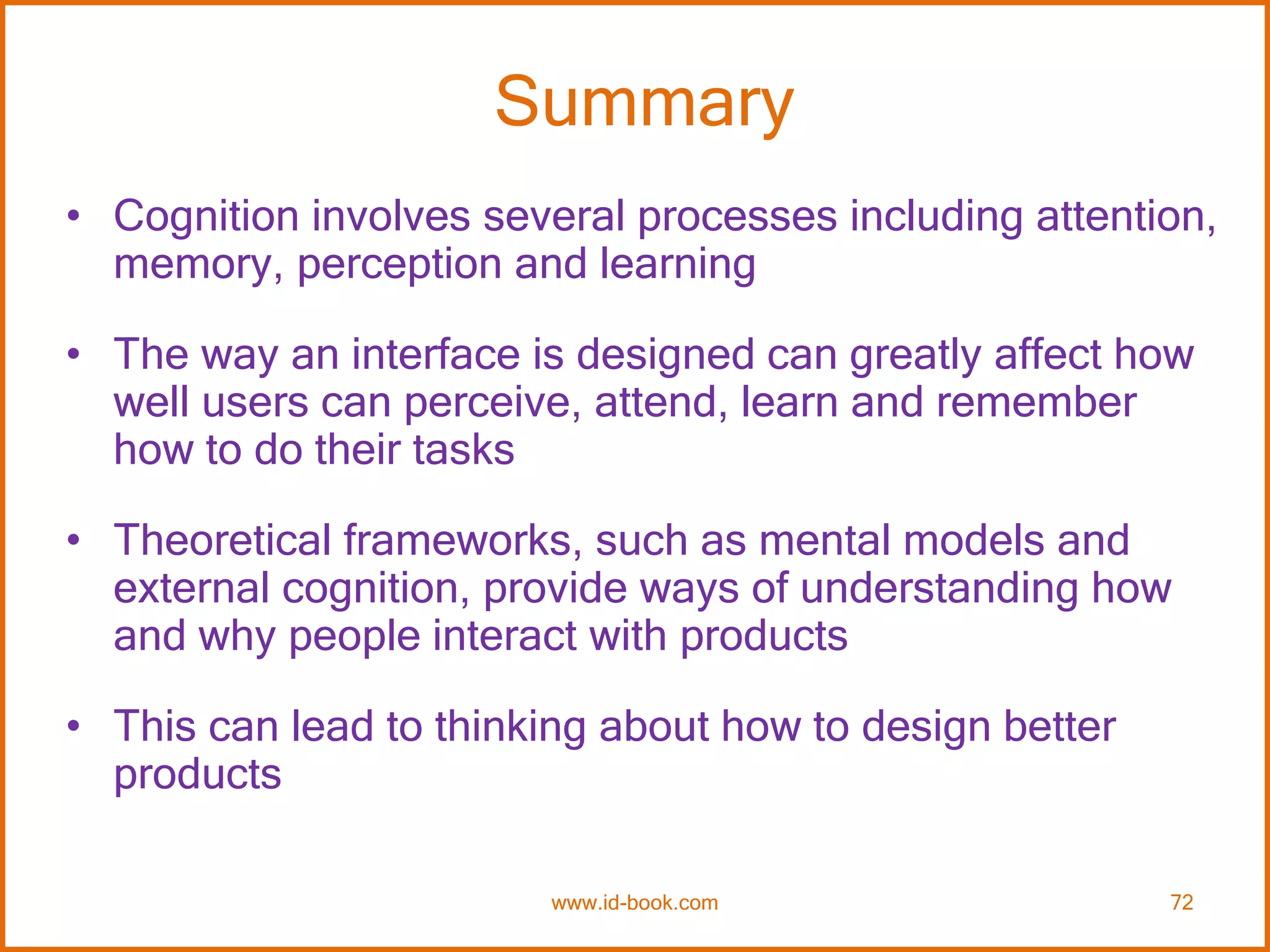 Summary
• Cognition involves several processes including attention,
memory, perception and learning
• The way an interface is designed can greatly affect how
well users can perceive, attend, learn and remember
how to do their tasks
• Theoretical frameworks, such as mental models and
external cognition, provide ways of understanding how
and why people interact with products
• This can lead to thinking about how to design better
products
www.id-book.com 72
 
