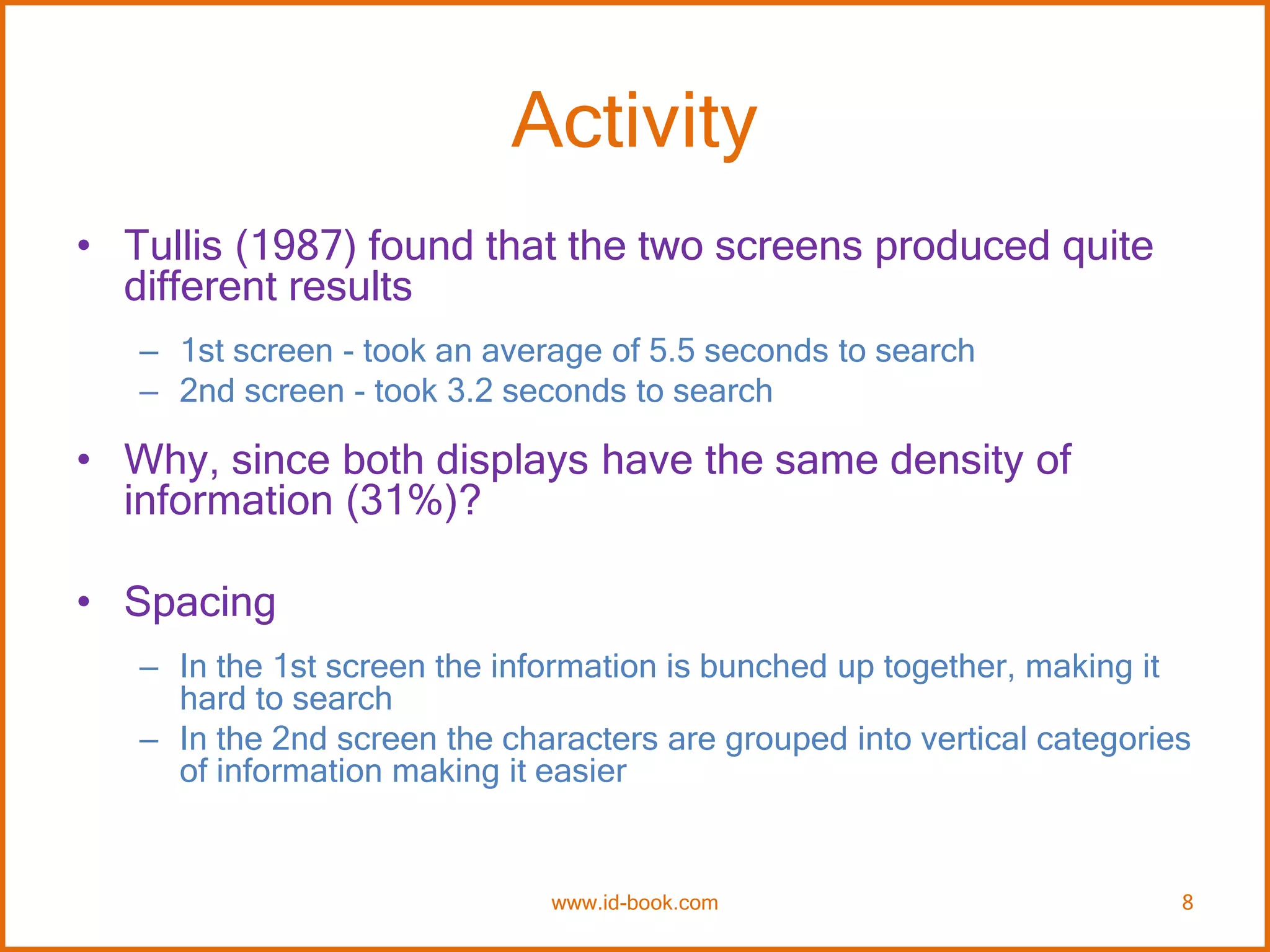Activity
• Tullis (1987) found that the two screens produced quite
different results
– 1st screen - took an average of 5.5 seconds to search
– 2nd screen - took 3.2 seconds to search
• Why, since both displays have the same density of
information (31%)?
• Spacing
– In the 1st screen the information is bunched up together, making it
hard to search
– In the 2nd screen the characters are grouped into vertical categories
of information making it easier
www.id-book.com 8
 