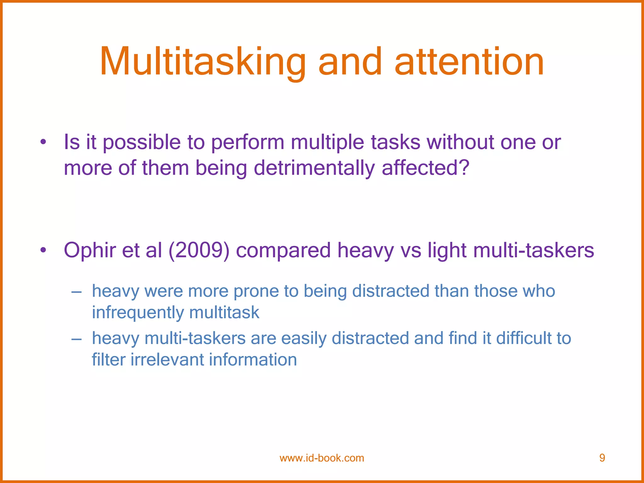 Multitasking and attention
• Is it possible to perform multiple tasks without one or
more of them being detrimentally affected?
• Ophir et al (2009) compared heavy vs light multi-taskers
– heavy were more prone to being distracted than those who
infrequently multitask
– heavy multi-taskers are easily distracted and find it difficult to
filter irrelevant information
www.id-book.com 9
 