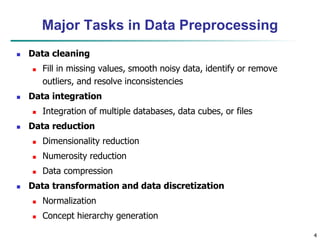 4
Major Tasks in Data Preprocessing
 Data cleaning
 Fill in missing values, smooth noisy data, identify or remove
outliers, and resolve inconsistencies
 Data integration
 Integration of multiple databases, data cubes, or files
 Data reduction
 Dimensionality reduction
 Numerosity reduction
 Data compression
 Data transformation and data discretization
 Normalization
 Concept hierarchy generation
 