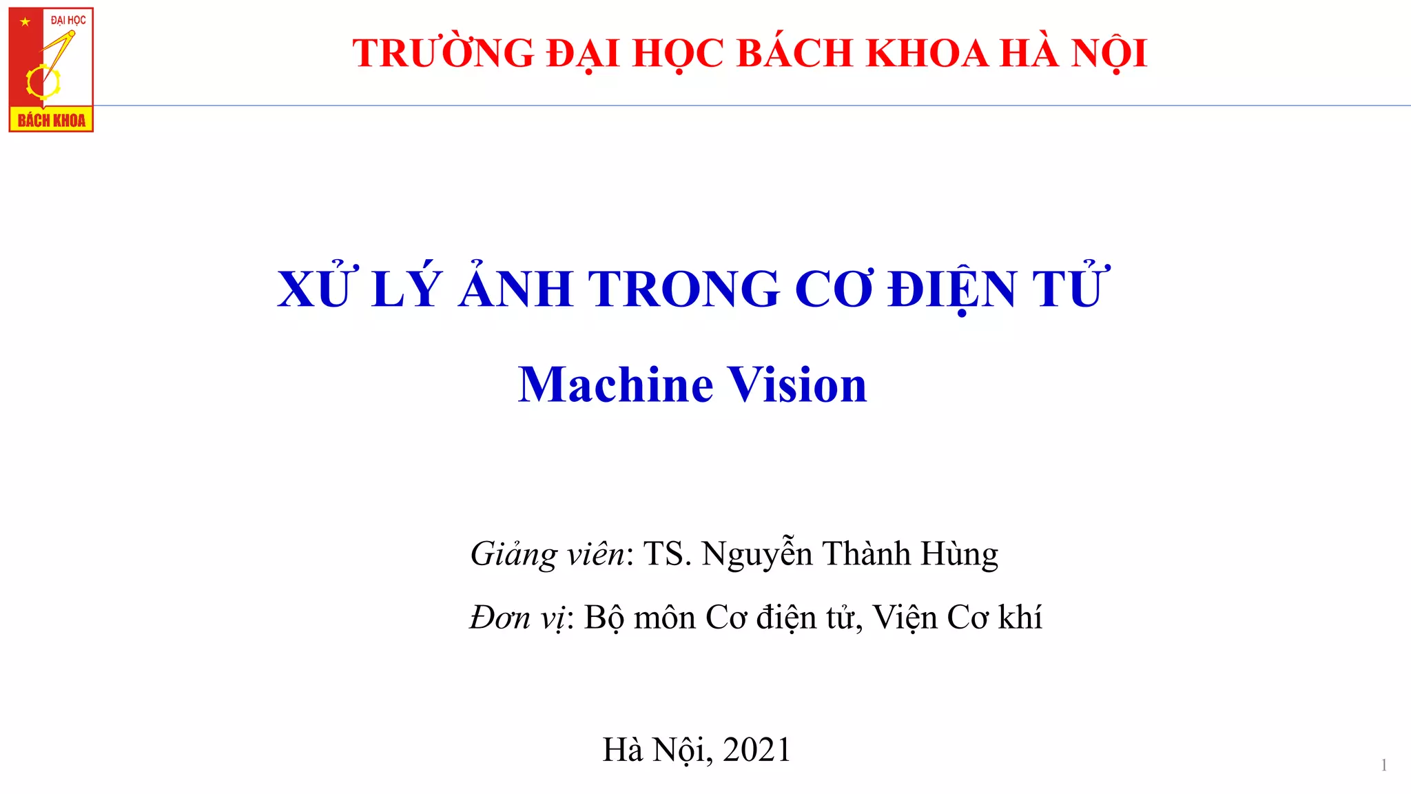 XỬ LÝ ẢNH TRONG CƠ ĐIỆN TỬ
Machine Vision
1
TRƯỜNG ĐẠI HỌC BÁCH KHOA HÀ NỘI
Giảng viên: TS. Nguyễn Thành Hùng
Đơn vị: Bộ môn Cơ điện tử, Viện Cơ khí
Hà Nội, 2021
 