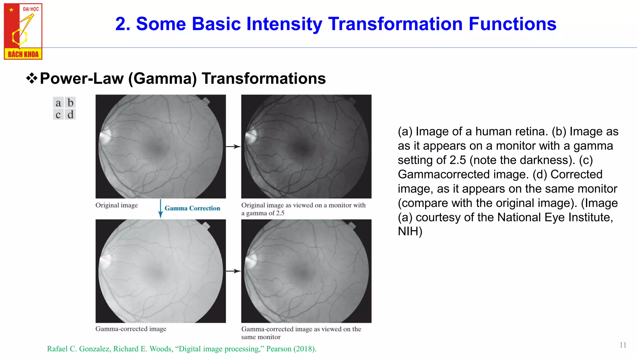 11
2. Some Basic Intensity Transformation Functions
❖Power-Law (Gamma) Transformations
Rafael C. Gonzalez, Richard E. Woods, “Digital image processing,” Pearson (2018).
(a) Image of a human retina. (b) Image as
as it appears on a monitor with a gamma
setting of 2.5 (note the darkness). (c)
Gammacorrected image. (d) Corrected
image, as it appears on the same monitor
(compare with the original image). (Image
(a) courtesy of the National Eye Institute,
NIH)
 