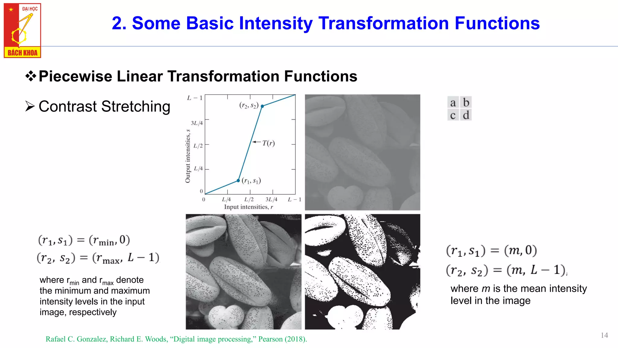 14
2. Some Basic Intensity Transformation Functions
❖Piecewise Linear Transformation Functions
➢Contrast Stretching
Rafael C. Gonzalez, Richard E. Woods, “Digital image processing,” Pearson (2018).
where rmin and rmax denote
the minimum and maximum
intensity levels in the input
image, respectively
where m is the mean intensity
level in the image
 