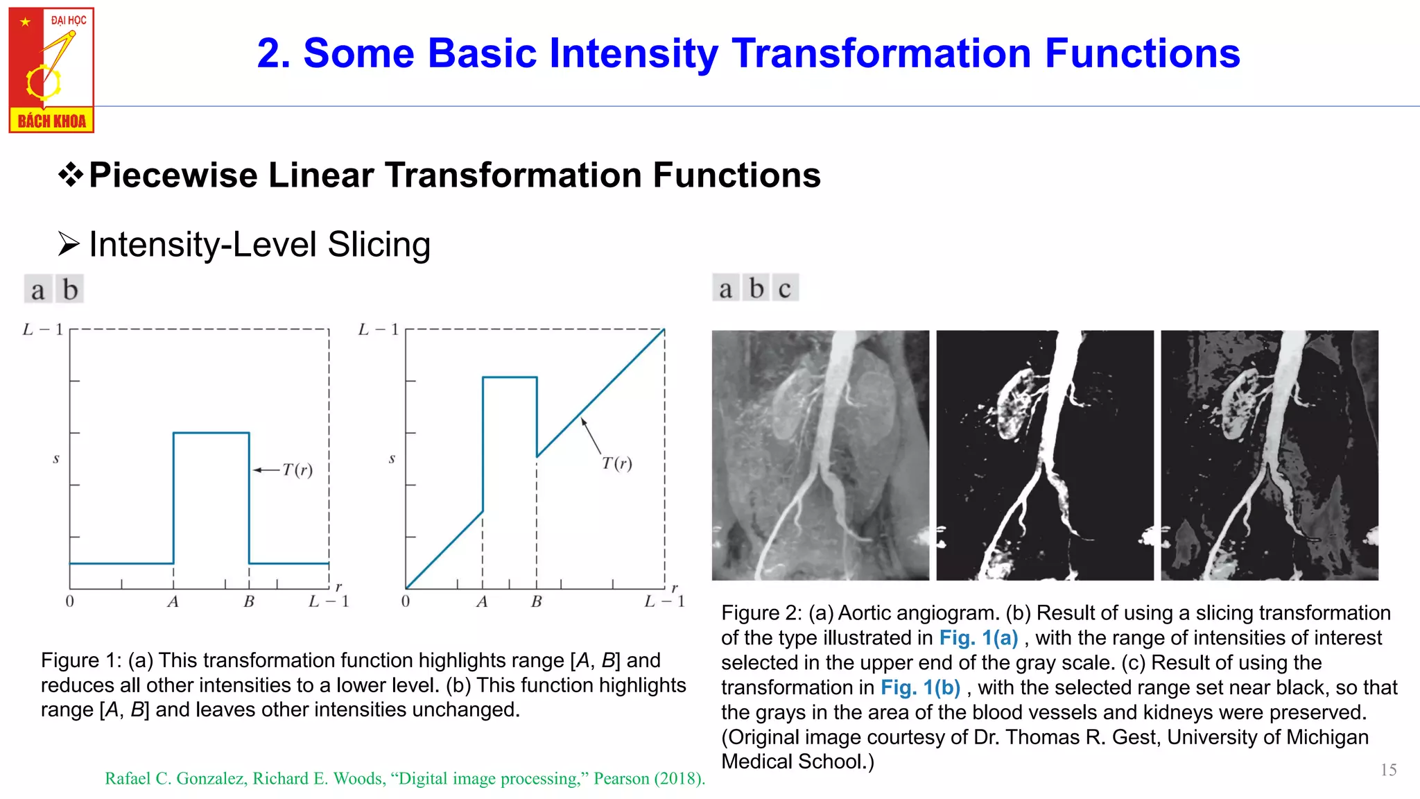 15
2. Some Basic Intensity Transformation Functions
❖Piecewise Linear Transformation Functions
➢Intensity-Level Slicing
Rafael C. Gonzalez, Richard E. Woods, “Digital image processing,” Pearson (2018).
Figure 1: (a) This transformation function highlights range [A, B] and
reduces all other intensities to a lower level. (b) This function highlights
range [A, B] and leaves other intensities unchanged.
Figure 2: (a) Aortic angiogram. (b) Result of using a slicing transformation
of the type illustrated in Fig. 1(a) , with the range of intensities of interest
selected in the upper end of the gray scale. (c) Result of using the
transformation in Fig. 1(b) , with the selected range set near black, so that
the grays in the area of the blood vessels and kidneys were preserved.
(Original image courtesy of Dr. Thomas R. Gest, University of Michigan
Medical School.)
 