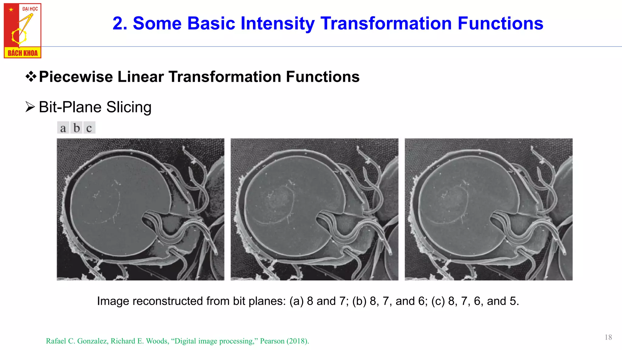 18
2. Some Basic Intensity Transformation Functions
❖Piecewise Linear Transformation Functions
➢Bit-Plane Slicing
Rafael C. Gonzalez, Richard E. Woods, “Digital image processing,” Pearson (2018).
Image reconstructed from bit planes: (a) 8 and 7; (b) 8, 7, and 6; (c) 8, 7, 6, and 5.
 