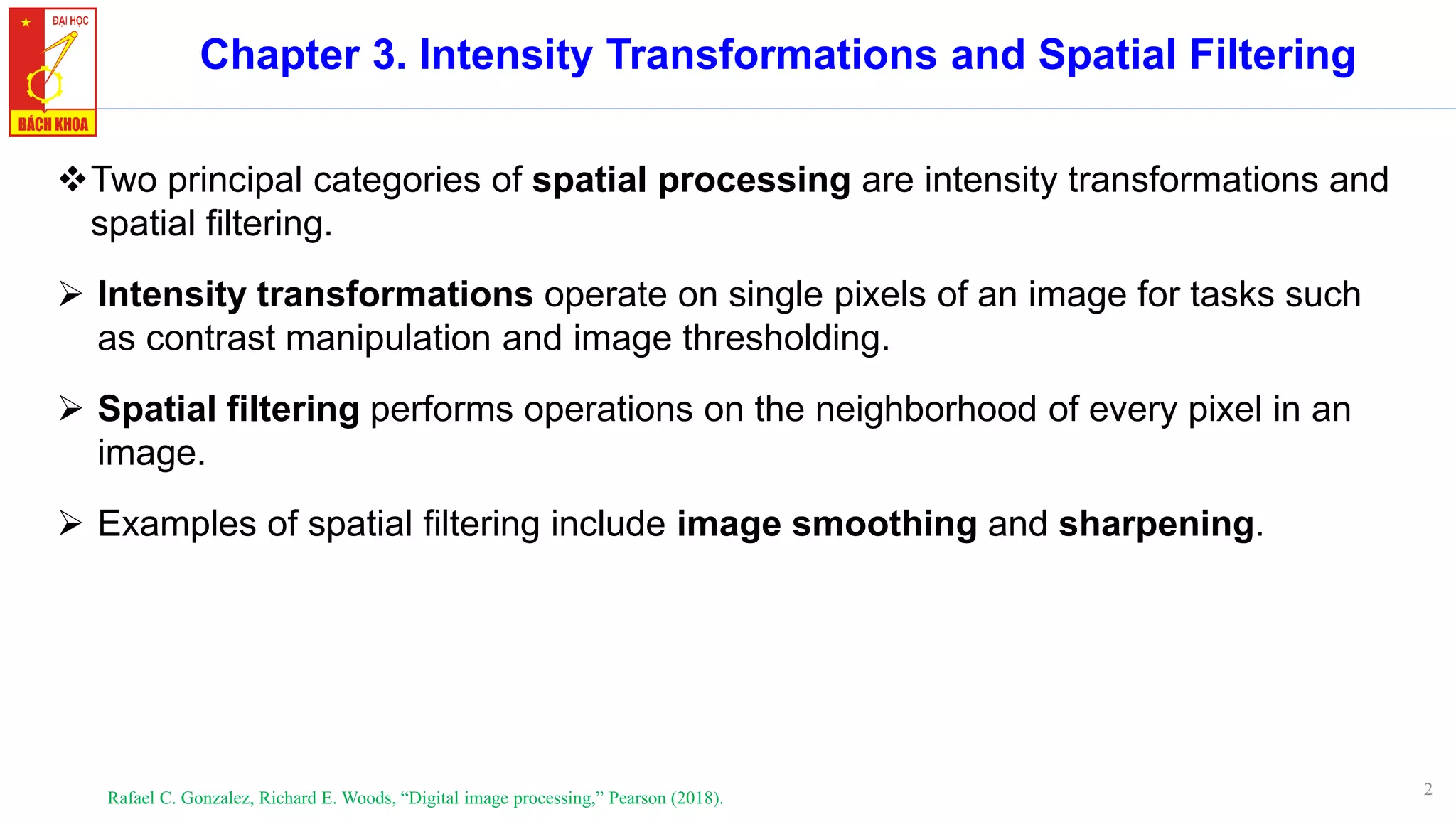 2
Chapter 3. Intensity Transformations and Spatial Filtering
Rafael C. Gonzalez, Richard E. Woods, “Digital image processing,” Pearson (2018).
❖Two principal categories of spatial processing are intensity transformations and
spatial filtering.
➢ Intensity transformations operate on single pixels of an image for tasks such
as contrast manipulation and image thresholding.
➢ Spatial filtering performs operations on the neighborhood of every pixel in an
image.
➢ Examples of spatial filtering include image smoothing and sharpening.
 