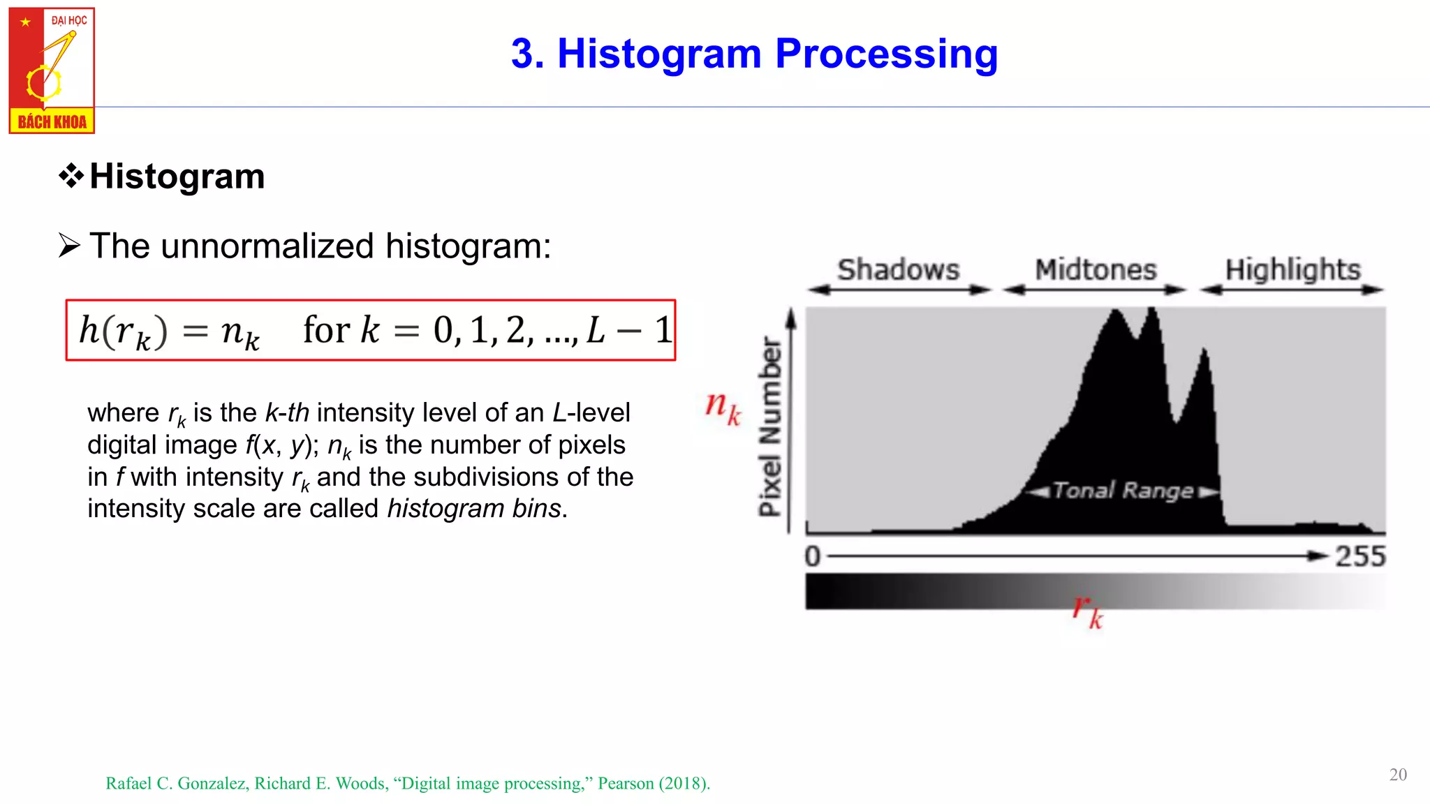 20
3. Histogram Processing
❖Histogram
➢The unnormalized histogram:
Rafael C. Gonzalez, Richard E. Woods, “Digital image processing,” Pearson (2018).
where rk is the k-th intensity level of an L-level
digital image f(x, y); nk is the number of pixels
in f with intensity rk and the subdivisions of the
intensity scale are called histogram bins.
 
