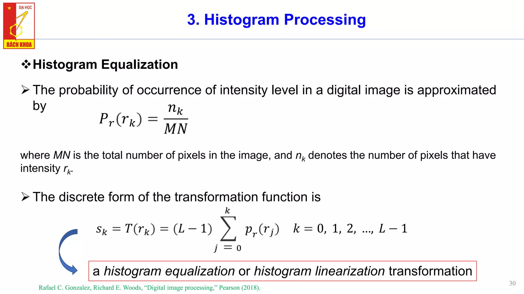 30
3. Histogram Processing
❖Histogram Equalization
➢The probability of occurrence of intensity level in a digital image is approximated
by
where MN is the total number of pixels in the image, and nk denotes the number of pixels that have
intensity rk.
Rafael C. Gonzalez, Richard E. Woods, “Digital image processing,” Pearson (2018).
a histogram equalization or histogram linearization transformation
➢The discrete form of the transformation function is
 