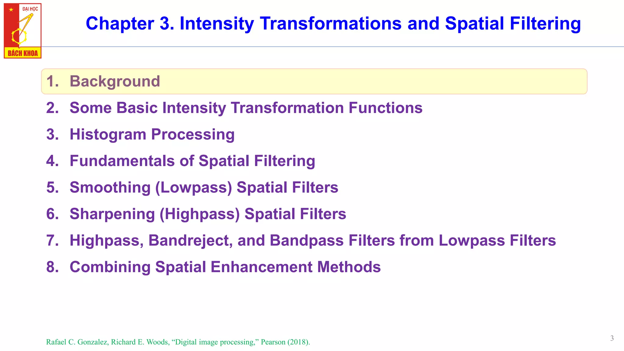 3
Chapter 3. Intensity Transformations and Spatial Filtering
1. Background
2. Some Basic Intensity Transformation Functions
3. Histogram Processing
4. Fundamentals of Spatial Filtering
5. Smoothing (Lowpass) Spatial Filters
6. Sharpening (Highpass) Spatial Filters
7. Highpass, Bandreject, and Bandpass Filters from Lowpass Filters
8. Combining Spatial Enhancement Methods
Rafael C. Gonzalez, Richard E. Woods, “Digital image processing,” Pearson (2018).
 