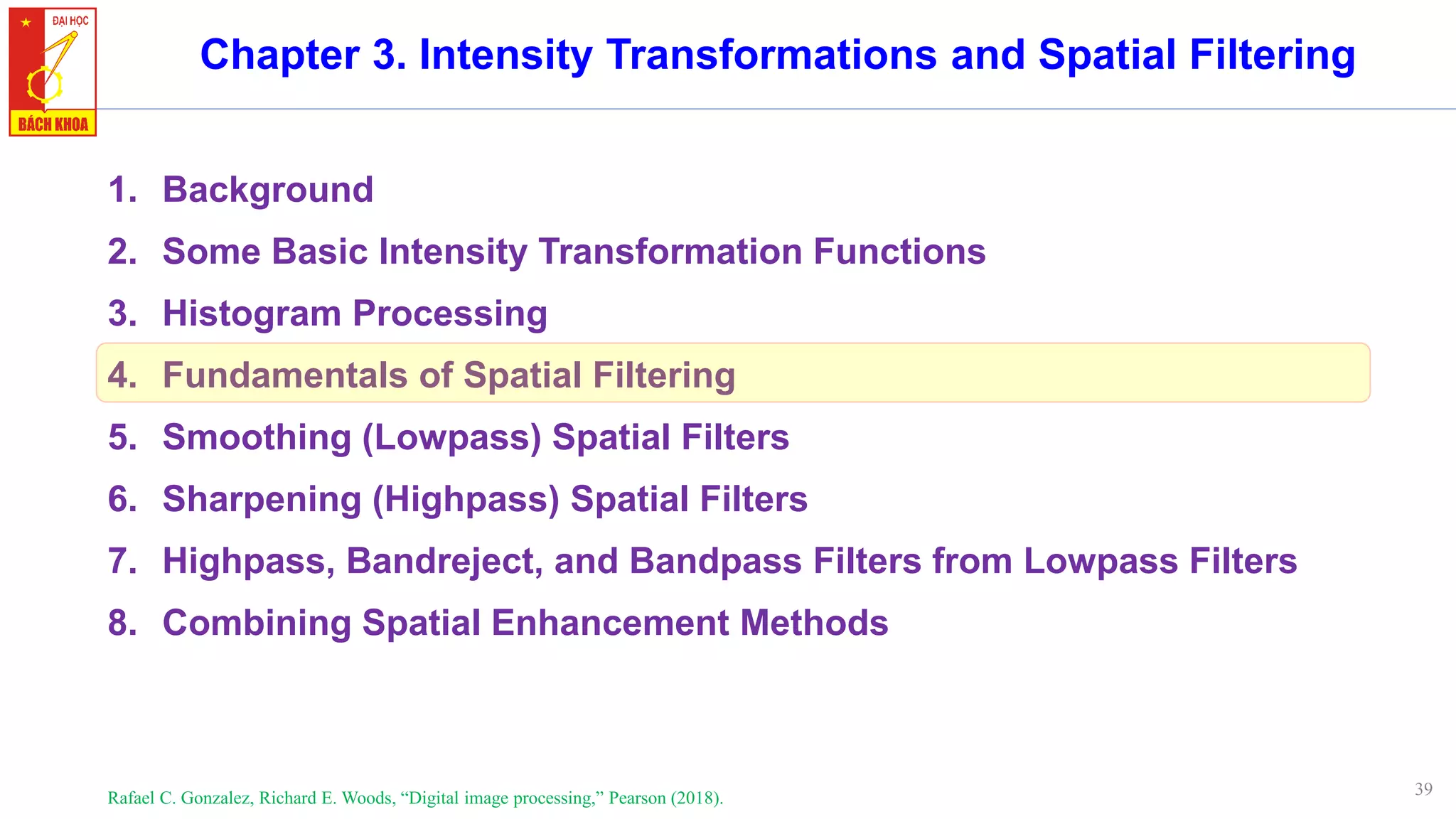 39
Chapter 3. Intensity Transformations and Spatial Filtering
1. Background
2. Some Basic Intensity Transformation Functions
3. Histogram Processing
4. Fundamentals of Spatial Filtering
5. Smoothing (Lowpass) Spatial Filters
6. Sharpening (Highpass) Spatial Filters
7. Highpass, Bandreject, and Bandpass Filters from Lowpass Filters
8. Combining Spatial Enhancement Methods
Rafael C. Gonzalez, Richard E. Woods, “Digital image processing,” Pearson (2018).
 