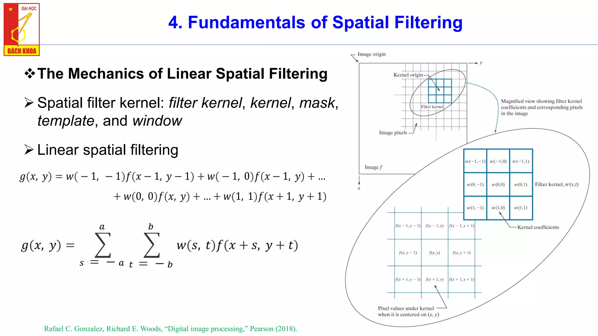40
4. Fundamentals of Spatial Filtering
❖The Mechanics of Linear Spatial Filtering
➢Spatial filter kernel: filter kernel, kernel, mask,
template, and window
➢Linear spatial filtering
Rafael C. Gonzalez, Richard E. Woods, “Digital image processing,” Pearson (2018).
 