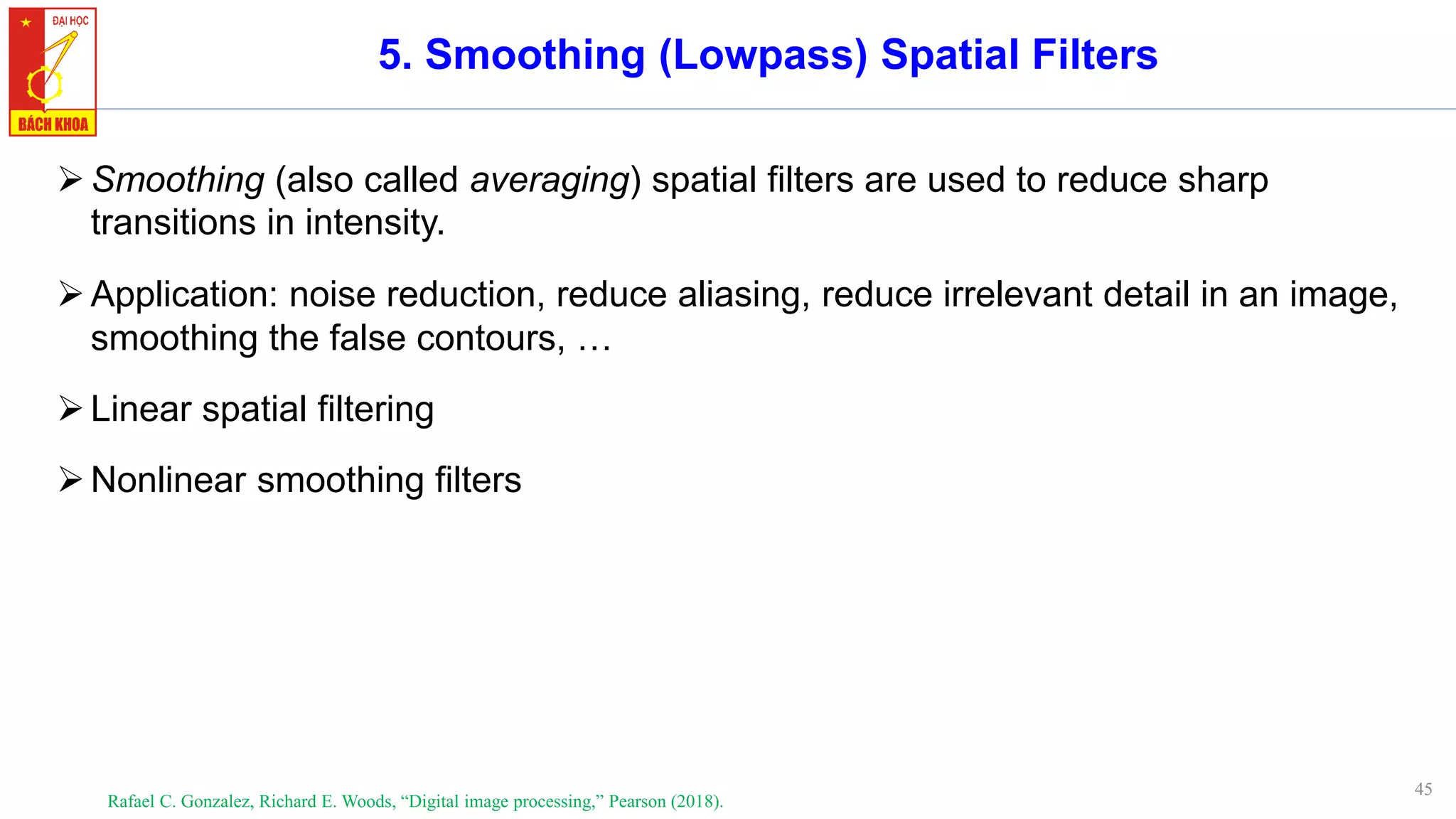 45
5. Smoothing (Lowpass) Spatial Filters
➢Smoothing (also called averaging) spatial filters are used to reduce sharp
transitions in intensity.
➢Application: noise reduction, reduce aliasing, reduce irrelevant detail in an image,
smoothing the false contours, …
➢Linear spatial filtering
➢Nonlinear smoothing filters
Rafael C. Gonzalez, Richard E. Woods, “Digital image processing,” Pearson (2018).
 