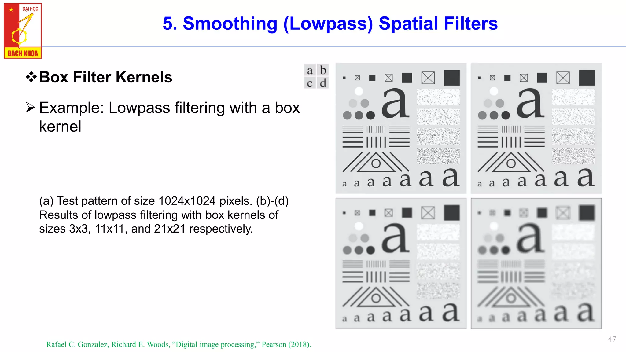 47
5. Smoothing (Lowpass) Spatial Filters
❖Box Filter Kernels
➢Example: Lowpass filtering with a box
kernel
Rafael C. Gonzalez, Richard E. Woods, “Digital image processing,” Pearson (2018).
(a) Test pattern of size 1024x1024 pixels. (b)-(d)
Results of lowpass filtering with box kernels of
sizes 3x3, 11x11, and 21x21 respectively.
 
