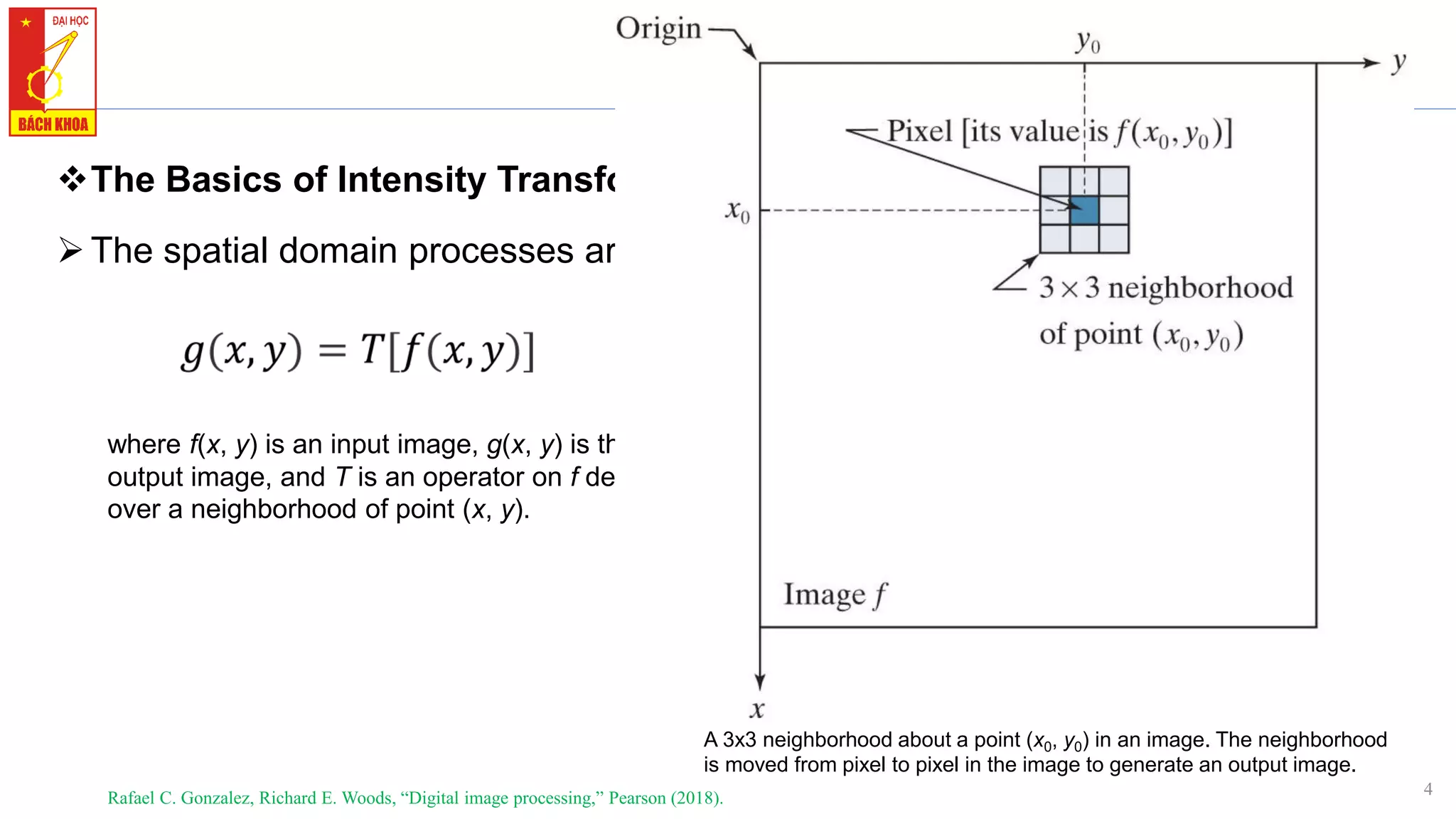 4
1. Background
❖The Basics of Intensity Transformations and Spatial Filtering
➢The spatial domain processes are based on the expression
Rafael C. Gonzalez, Richard E. Woods, “Digital image processing,” Pearson (2018).
where f(x, y) is an input image, g(x, y) is the
output image, and T is an operator on f defined
over a neighborhood of point (x, y).
A 3x3 neighborhood about a point (x0, y0) in an image. The neighborhood
is moved from pixel to pixel in the image to generate an output image.
 