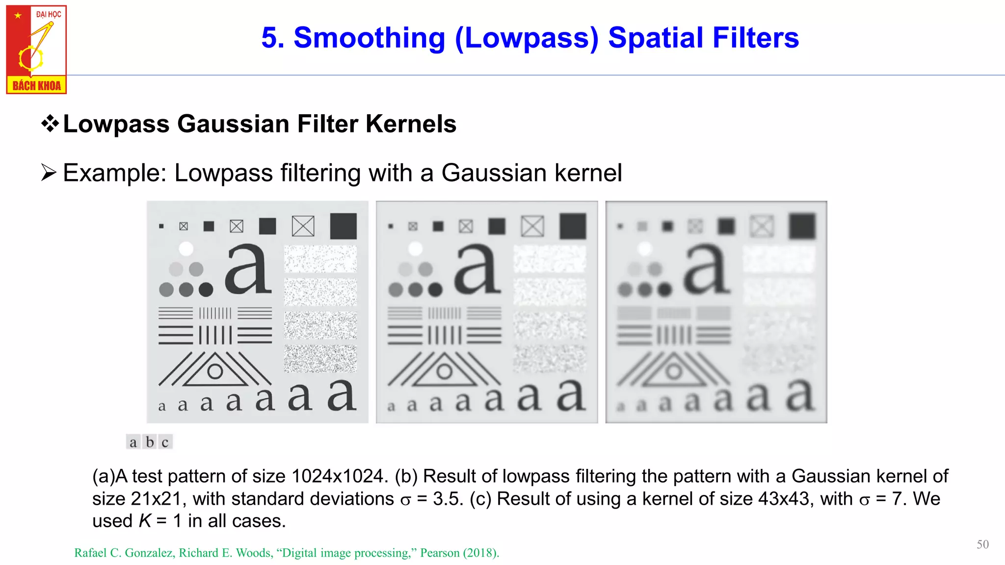 50
5. Smoothing (Lowpass) Spatial Filters
❖Lowpass Gaussian Filter Kernels
➢Example: Lowpass filtering with a Gaussian kernel
Rafael C. Gonzalez, Richard E. Woods, “Digital image processing,” Pearson (2018).
(a)A test pattern of size 1024x1024. (b) Result of lowpass filtering the pattern with a Gaussian kernel of
size 21x21, with standard deviations  = 3.5. (c) Result of using a kernel of size 43x43, with  = 7. We
used K = 1 in all cases.
 