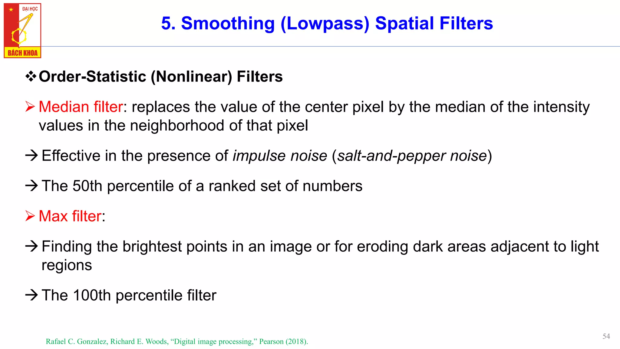 54
5. Smoothing (Lowpass) Spatial Filters
❖Order-Statistic (Nonlinear) Filters
➢Median filter: replaces the value of the center pixel by the median of the intensity
values in the neighborhood of that pixel
→Effective in the presence of impulse noise (salt-and-pepper noise)
→The 50th percentile of a ranked set of numbers
➢Max filter:
→Finding the brightest points in an image or for eroding dark areas adjacent to light
regions
→The 100th percentile filter
Rafael C. Gonzalez, Richard E. Woods, “Digital image processing,” Pearson (2018).
 