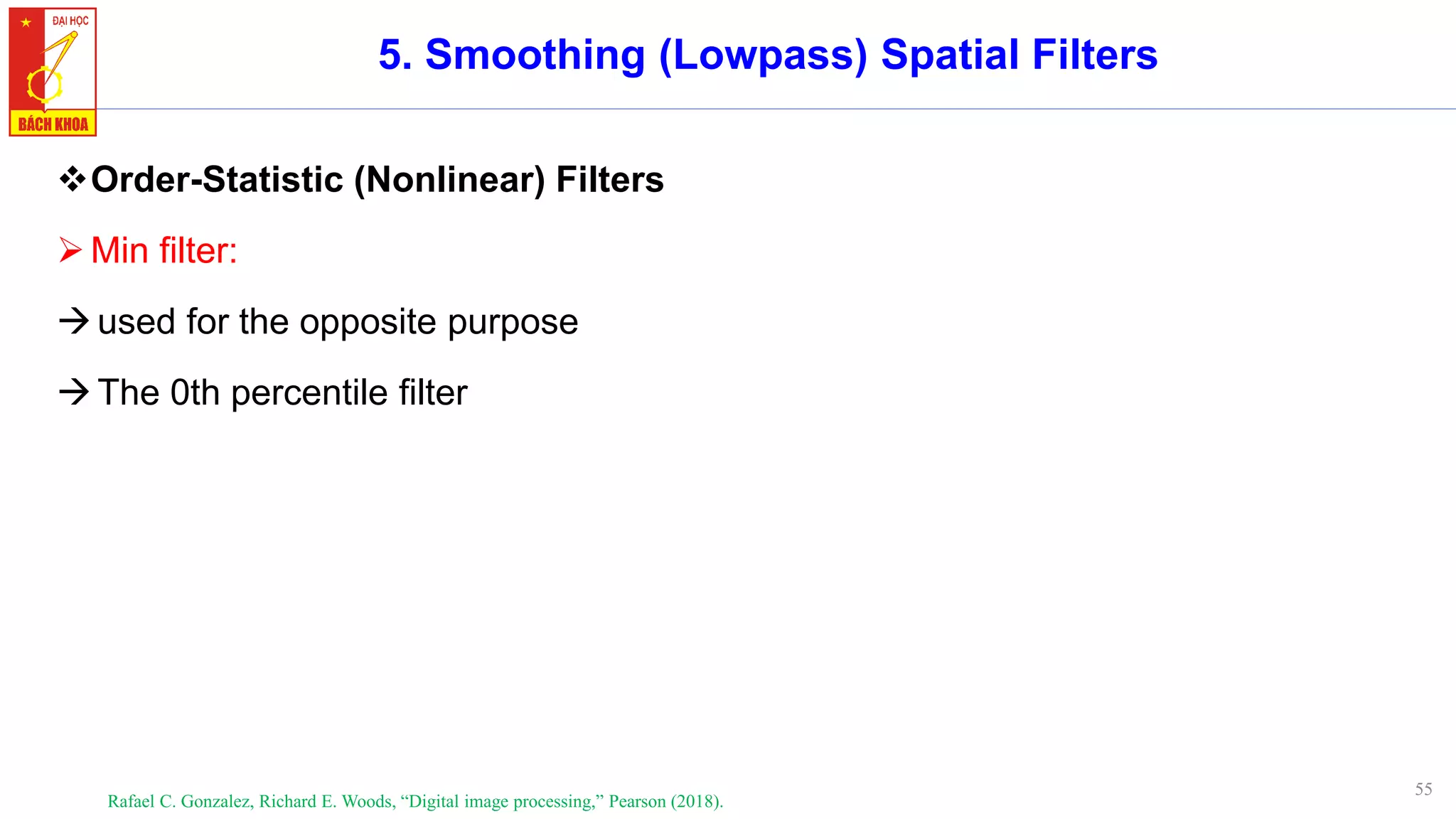55
5. Smoothing (Lowpass) Spatial Filters
❖Order-Statistic (Nonlinear) Filters
➢Min filter:
→used for the opposite purpose
→The 0th percentile filter
Rafael C. Gonzalez, Richard E. Woods, “Digital image processing,” Pearson (2018).
 
