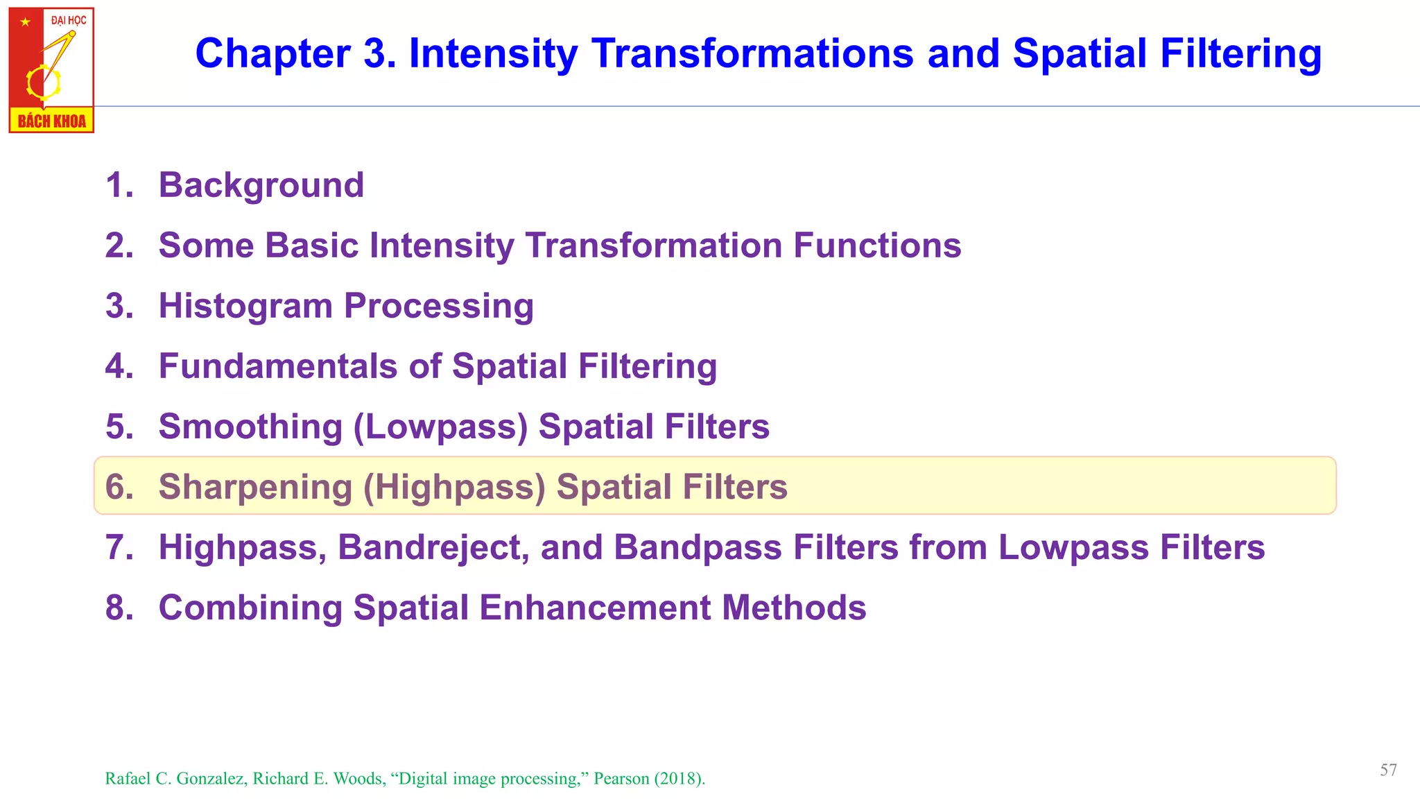 57
Chapter 3. Intensity Transformations and Spatial Filtering
1. Background
2. Some Basic Intensity Transformation Functions
3. Histogram Processing
4. Fundamentals of Spatial Filtering
5. Smoothing (Lowpass) Spatial Filters
6. Sharpening (Highpass) Spatial Filters
7. Highpass, Bandreject, and Bandpass Filters from Lowpass Filters
8. Combining Spatial Enhancement Methods
Rafael C. Gonzalez, Richard E. Woods, “Digital image processing,” Pearson (2018).
 