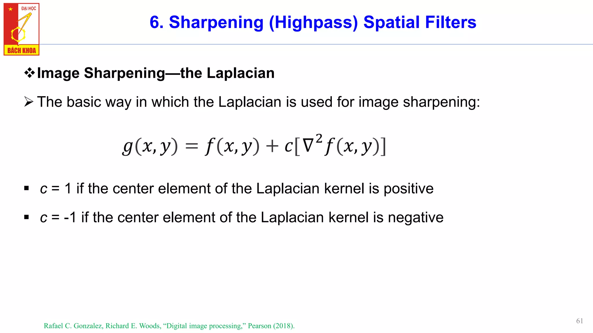 61
6. Sharpening (Highpass) Spatial Filters
❖Image Sharpening—the Laplacian
➢The basic way in which the Laplacian is used for image sharpening:
▪ c = 1 if the center element of the Laplacian kernel is positive
▪ c = -1 if the center element of the Laplacian kernel is negative
Rafael C. Gonzalez, Richard E. Woods, “Digital image processing,” Pearson (2018).
 