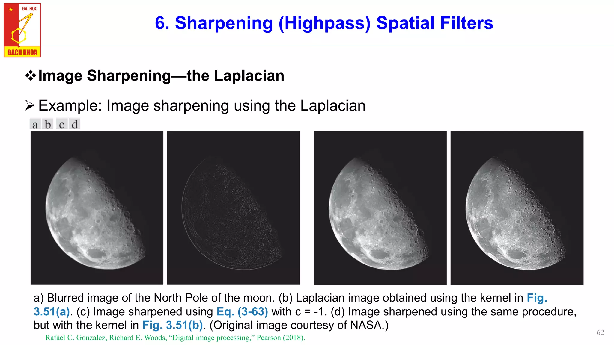 62
6. Sharpening (Highpass) Spatial Filters
❖Image Sharpening—the Laplacian
➢Example: Image sharpening using the Laplacian
Rafael C. Gonzalez, Richard E. Woods, “Digital image processing,” Pearson (2018).
a) Blurred image of the North Pole of the moon. (b) Laplacian image obtained using the kernel in Fig.
3.51(a). (c) Image sharpened using Eq. (3-63) with c = -1. (d) Image sharpened using the same procedure,
but with the kernel in Fig. 3.51(b). (Original image courtesy of NASA.)
 