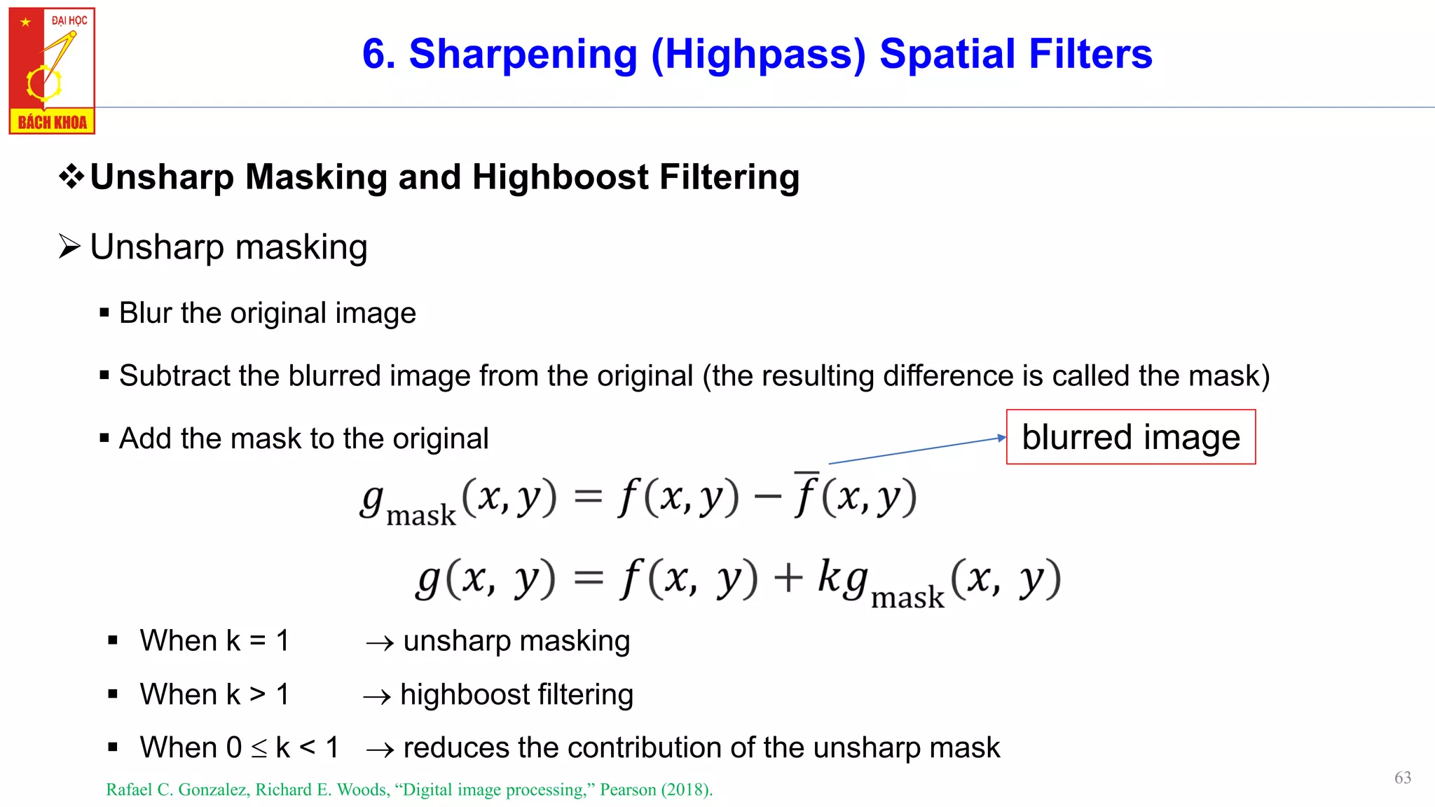 63
6. Sharpening (Highpass) Spatial Filters
❖Unsharp Masking and Highboost Filtering
➢Unsharp masking
▪ Blur the original image
▪ Subtract the blurred image from the original (the resulting difference is called the mask)
▪ Add the mask to the original
Rafael C. Gonzalez, Richard E. Woods, “Digital image processing,” Pearson (2018).
blurred image
▪ When k = 1 → unsharp masking
▪ When k > 1 → highboost filtering
▪ When 0  k < 1 → reduces the contribution of the unsharp mask
 