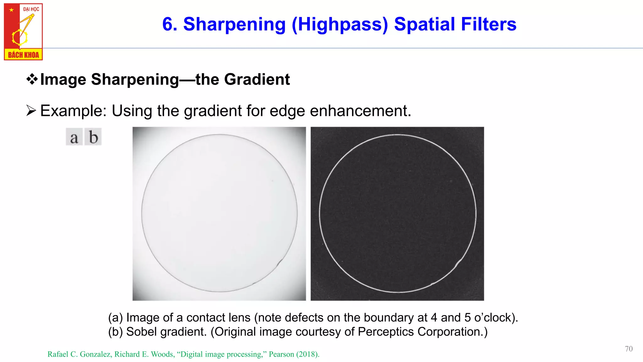 70
6. Sharpening (Highpass) Spatial Filters
❖Image Sharpening—the Gradient
➢Example: Using the gradient for edge enhancement.
Rafael C. Gonzalez, Richard E. Woods, “Digital image processing,” Pearson (2018).
(a) Image of a contact lens (note defects on the boundary at 4 and 5 o’clock).
(b) Sobel gradient. (Original image courtesy of Perceptics Corporation.)
 