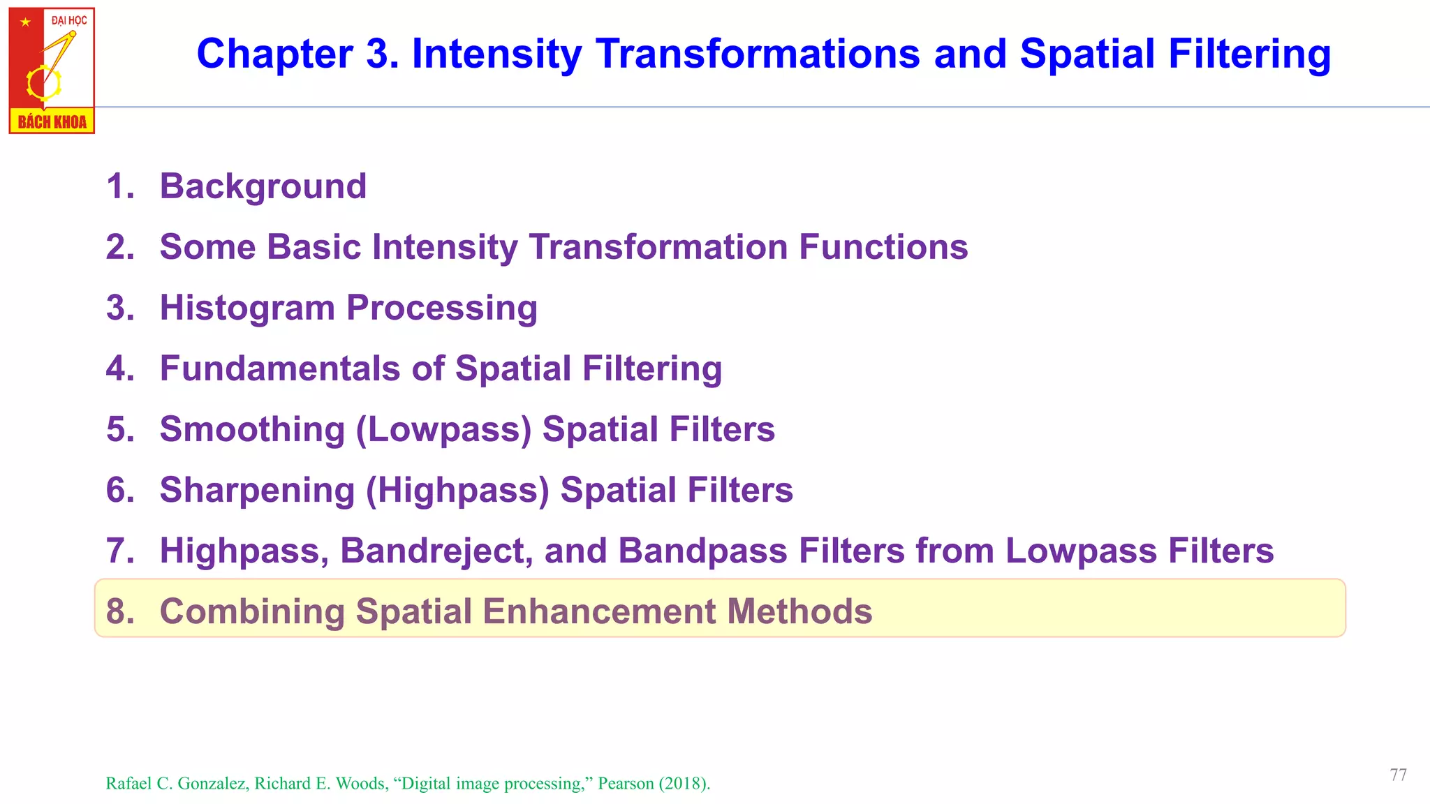 77
Chapter 3. Intensity Transformations and Spatial Filtering
1. Background
2. Some Basic Intensity Transformation Functions
3. Histogram Processing
4. Fundamentals of Spatial Filtering
5. Smoothing (Lowpass) Spatial Filters
6. Sharpening (Highpass) Spatial Filters
7. Highpass, Bandreject, and Bandpass Filters from Lowpass Filters
8. Combining Spatial Enhancement Methods
Rafael C. Gonzalez, Richard E. Woods, “Digital image processing,” Pearson (2018).
 