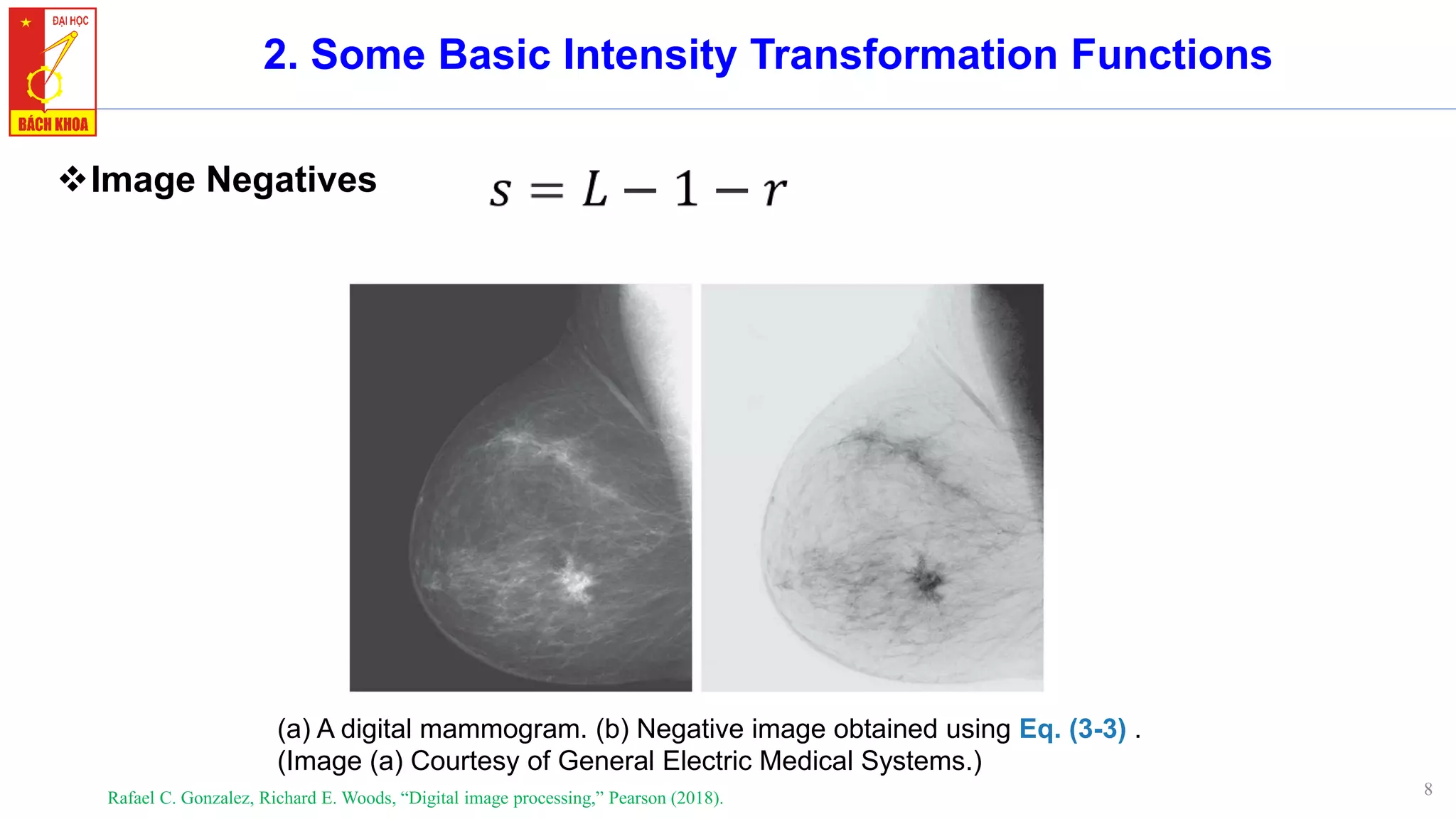 8
2. Some Basic Intensity Transformation Functions
❖Image Negatives
Rafael C. Gonzalez, Richard E. Woods, “Digital image processing,” Pearson (2018).
(a) A digital mammogram. (b) Negative image obtained using Eq. (3-3) .
(Image (a) Courtesy of General Electric Medical Systems.)
 