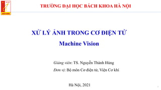 XỬ LÝ ẢNH TRONG CƠ ĐIỆN TỬ
Machine Vision
1
TRƯỜNG ĐẠI HỌC BÁCH KHOA HÀ NỘI
Giảng viên: TS. Nguyễn Thành Hùng
Đơn vị: Bộ môn Cơ điện tử, Viện Cơ khí
Hà Nội, 2021
 