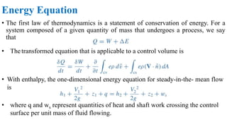 Energy Equation
• The first law of thermodynamics is a statement of conservation of energy. For a
system composed of a given quantity of mass that undergoes a process, we say
that
• Thetransformed equation that is applicable to a control volume is
• With enthalpy, the one-dimensional energy equation for steady-in-the- mean flow
is
• where q and ws represent quantities of heat and shaft work crossing the control
surface per unit mass of fluid flowing.
 