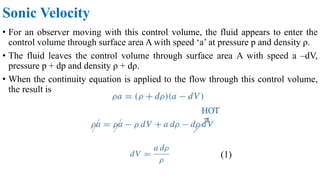 • For an observer moving with this control volume, the fluid appears to enter the
control volume through surface area A with speed ‘a’ at pressure p and density ρ.
• The fluid leaves the control volume through surface area A with speed a –dV,
pressure p + dp and density ρ + dρ.
• When the continuity equation is applied to the flow through this control volume,
the result is
Sonic Velocity
(1)
 