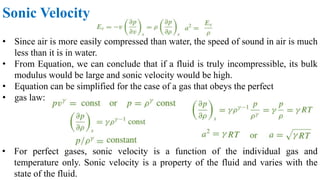 Sonic Velocity
• Since air is more easily compressed than water, the speed of sound in air is much
less than it is in water.
• From Equation, we can conclude that if a fluid is truly incompressible, its bulk
modulus would be large and sonic velocity would be high.
• Equation can be simplified for the case of a gas that obeys the perfect
• gas law:
• For perfect gases, sonic velocity is a function of the individual gas and
temperature only. Sonic velocity is a property of the fluid and varies with the
state of the fluid.
 
