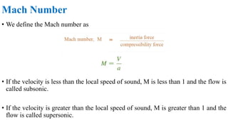 Mach Number
• We define the Mach number as
• If the velocity is less than the local speed of sound, M is less than 1 and the flow is
called subsonic.
• If the velocity is greater than the local speed of sound, M is greater than 1 and the
flow is called supersonic.
 