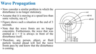• Now consider a similar problem in which the
disturbance is no longer stationary.
• Assume that it is moving at a speed less than
sonic velocity, say a/2.
• Figure shows such a situation at the end of 3
seconds.
• Note that the wave fronts are no longer
concentric. Furthermore, the wave that was
emitted at t = 0 is always in front of the
disturbance itself.
• Therefore, any person, object, or fluid
particle located ahead will feel the wave
fronts pass by and know that the disturbance
is coming.
Wave Propagation
 