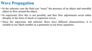 • In the subsonic case the fluid can “sense” the presence of an object and smoothly
adjust its flow around the object.
• In supersonic flow this is not possible, and thus flow adjustments occur rather
abruptly in the form of shock or expansion waves.
• Since the supersonic and subsonic flows have different characteristics, it is
suitable to use Mach number as a parameter in our basic equations.
Wave Propagation
 