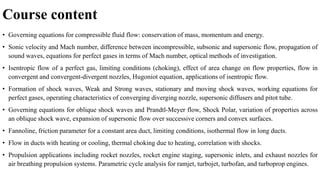 Course content
• Governing equations for compressible fluid flow: conservation of mass, momentum and energy.
• Sonic velocity and Mach number, difference between incompressible, subsonic and supersonic flow, propagation of
sound waves, equations for perfect gases in terms of Mach number, optical methods of investigation.
• Isentropic flow of a perfect gas, limiting conditions (choking), effect of area change on flow properties, flow in
convergent and convergent-divergent nozzles, Hugoniot equation, applications of isentropic flow.
• Formation of shock waves, Weak and Strong waves, stationary and moving shock waves, working equations for
perfect gases, operating characteristics of converging diverging nozzle, supersonic diffusers and pitot tube.
• Governing equations for oblique shock waves and Prandtl-Meyer flow, Shock Polar, variation of properties across
an oblique shock wave, expansion of supersonic flow over successive corners and convex surfaces.
• Fannoline, friction parameter for a constant area duct, limiting conditions, isothermal flow in long ducts.
• Flow in ducts with heating or cooling, thermal choking due to heating, correlation with shocks.
• Propulsion applications including rocket nozzles, rocket engine staging, supersonic inlets, and exhaust nozzles for
air breathing propulsion systems. Parametric cycle analysis for ramjet, turbojet, turbofan, and turboprop engines.
 