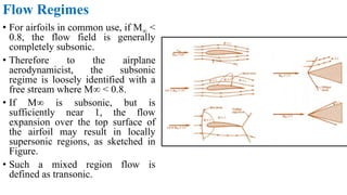 Flow Regimes
• For airfoils in common use, if M∞ <
0.8, the flow field is generally
completely subsonic.
• Therefore to the airplane
aerodynamicist, the subsonic
regime is loosely identified with a
free stream where M∞ < 0.8.
• If M∞ is subsonic, but is
sufficiently near 1, the flow
expansion over the top surface of
the airfoil may result in locally
supersonic regions, as sketched in
Figure.
• Such a mixed region flow is
defined as transonic.
 