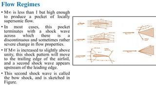 Flow Regimes
• M∞ is less than 1 but high enough
to produce a pocket of locally
supersonic flow.
• In most cases, this pocket
terminates with a shock wave
across which there is a
discontinuous and sometimes rather
severe change in flow properties.
• If M∞ is increased to slightly above
unity, this shock pattern will move
to the trailing edge of the airfoil,
and a second shock wave appears
upstream of the leading edge.
• This second shock wave is called
the bow shock, and is sketched in
Figure.
 